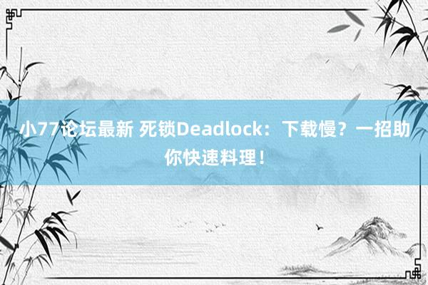 小77论坛最新 死锁Deadlock：下载慢？一招助你快速料理！