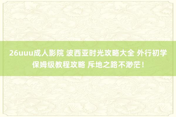 26uuu成人影院 波西亚时光攻略大全 外行初学保姆级教程攻略 斥地之路不渺茫！