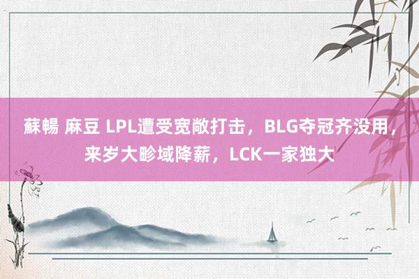 蘇暢 麻豆 LPL遭受宽敞打击，BLG夺冠齐没用，来岁大畛域降薪，LCK一家独大