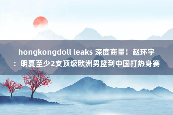 hongkongdoll leaks 深度商量！赵环宇：明夏至少2支顶级欧洲男篮到中国打热身赛