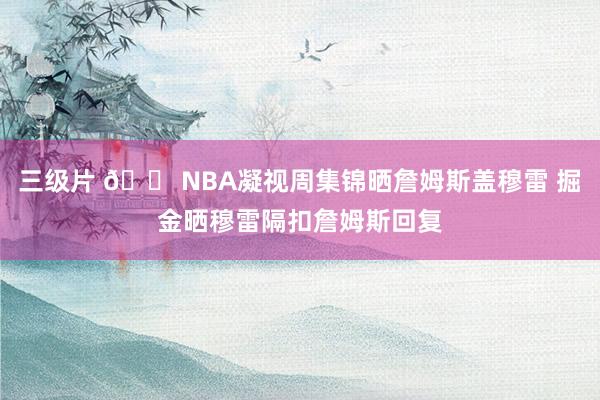 三级片 😠NBA凝视周集锦晒詹姆斯盖穆雷 掘金晒穆雷隔扣詹姆斯回复