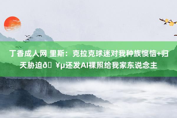 丁香成人网 里斯：克拉克球迷对我种族懊恼+归天胁迫🥵还发AI裸照给我家东说念主