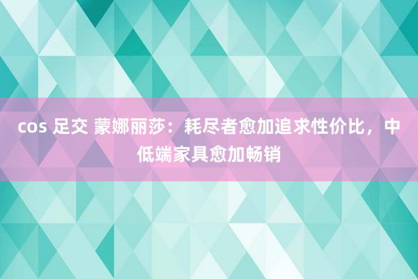 cos 足交 蒙娜丽莎：耗尽者愈加追求性价比，中低端家具愈加畅销