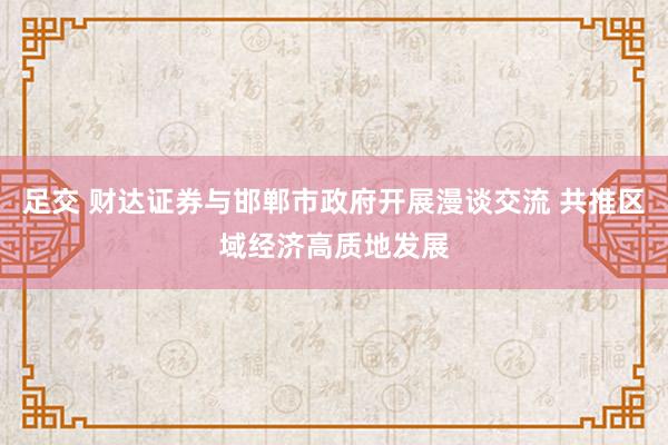 足交 财达证券与邯郸市政府开展漫谈交流 共推区域经济高质地发展