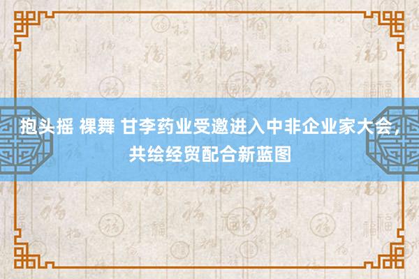 抱头摇 裸舞 甘李药业受邀进入中非企业家大会，共绘经贸配合新蓝图