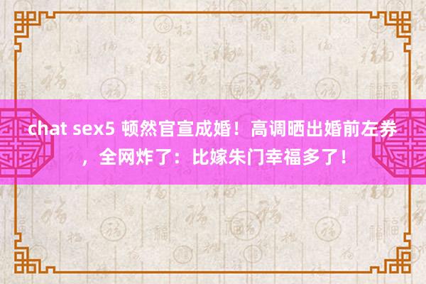 chat sex5 顿然官宣成婚！高调晒出婚前左券，全网炸了：比嫁朱门幸福多了！