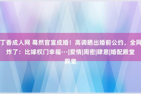 丁香成人网 蓦然官宣成婚！高调晒出婚前公约，全网炸了：比嫁权门幸福···|爱情|周密|肆意|婚配殿堂