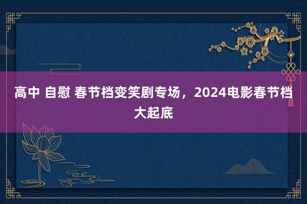 高中 自慰 春节档变笑剧专场，2024电影春节档大起底