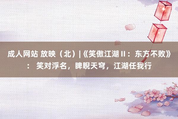 成人网站 放映（北）|《笑傲江湖Ⅱ：东方不败》： 笑对浮名，睥睨天穹，江湖任我行