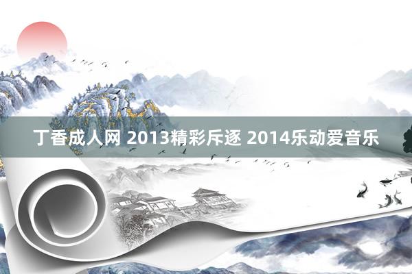 丁香成人网 2013精彩斥逐 2014乐动爱音乐