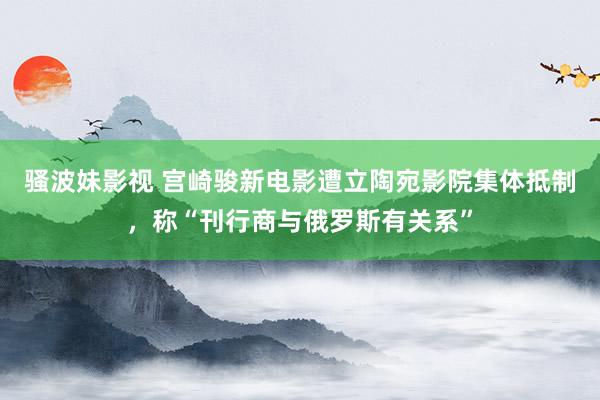 骚波妹影视 宫崎骏新电影遭立陶宛影院集体抵制，称“刊行商与俄罗斯有关系”