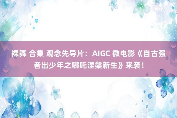 裸舞 合集 观念先导片：AIGC 微电影《自古强者出少年之哪吒涅槃新生》来袭！