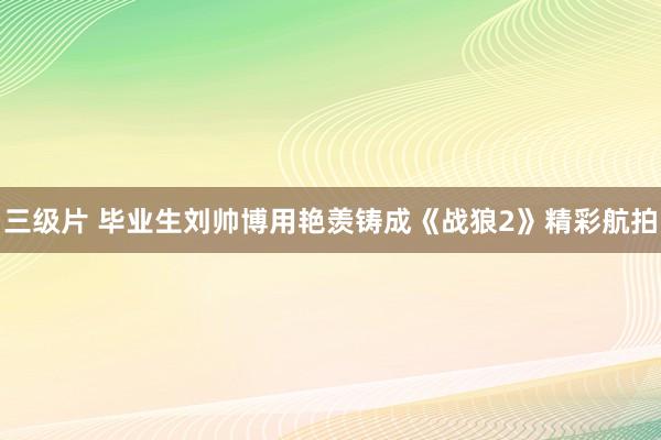 三级片 毕业生刘帅博用艳羡铸成《战狼2》精彩航拍