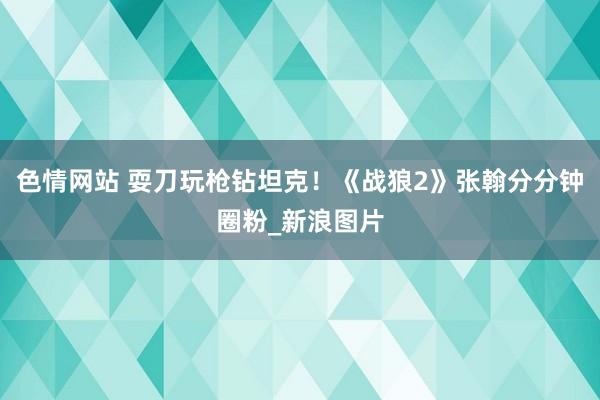 色情网站 耍刀玩枪钻坦克！《战狼2》张翰分分钟圈粉_新浪图片