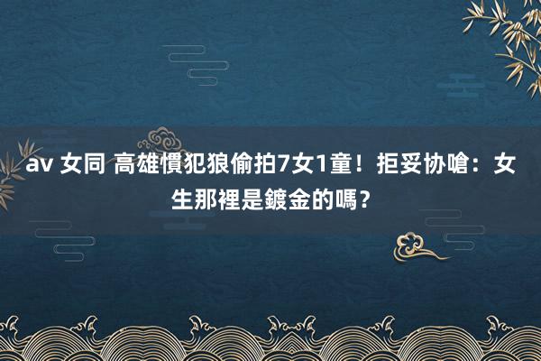 av 女同 高雄慣犯狼偷拍7女1童！拒妥协嗆：女生那裡是鍍金的嗎？