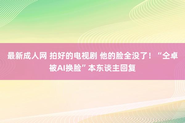 最新成人网 拍好的电视剧 他的脸全没了！“仝卓被AI换脸”本东谈主回复