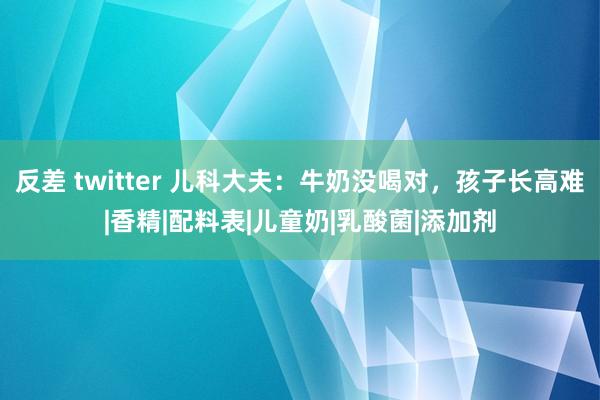 反差 twitter 儿科大夫：牛奶没喝对，孩子长高难|香精|配料表|儿童奶|乳酸菌|添加剂