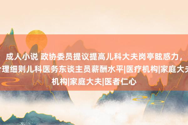 成人小说 政协委员提议提高儿科大夫岗亭眩惑力，卫健委：合理细则儿科医务东谈主员薪酬水平|医疗机构|家庭大夫|医者仁心