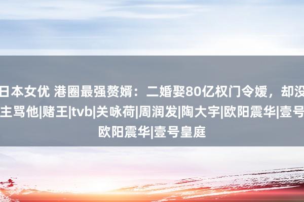 日本女优 港圈最强赘婿：二婚娶80亿权门令嫒，却没东谈主骂他|赌王|tvb|关咏荷|周润发|陶大宇|欧阳震华|壹号皇庭