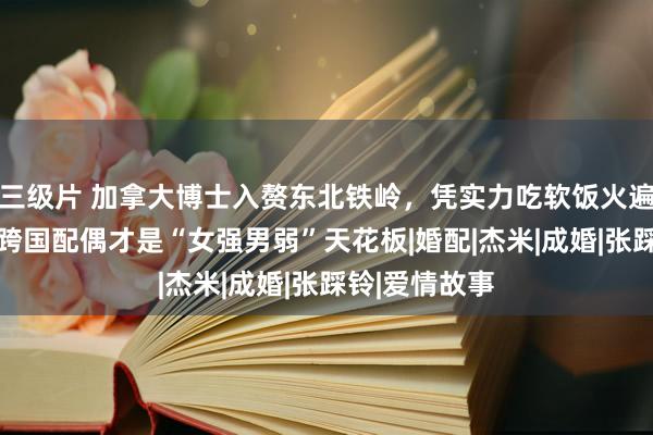 三级片 加拿大博士入赘东北铁岭，凭实力吃软饭火遍全网， 这对跨国配偶才是“女强男弱”天花板|婚配|杰米|成婚|张踩铃|爱情故事