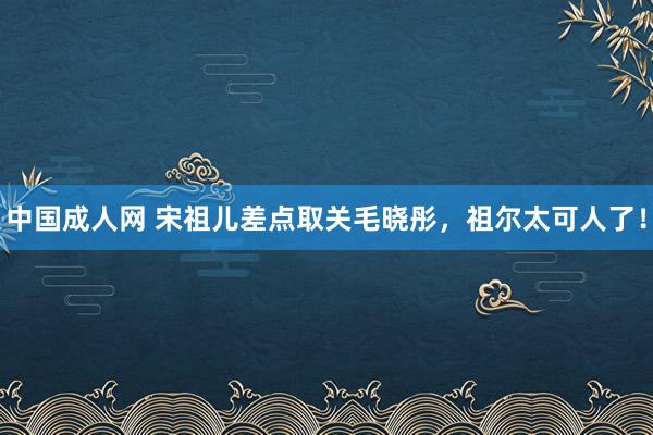 中国成人网 宋祖儿差点取关毛晓彤，祖尔太可人了！