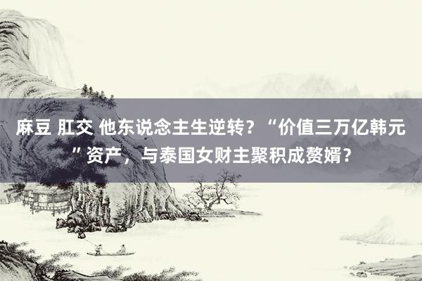 麻豆 肛交 他东说念主生逆转？“价值三万亿韩元”资产，与泰国女财主聚积成赘婿？