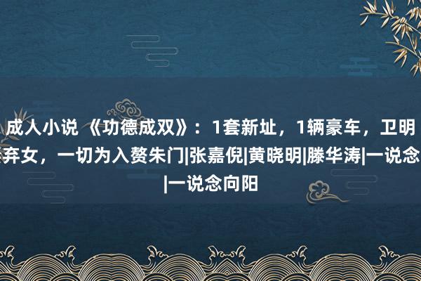 成人小说 《功德成双》：1套新址，1辆豪车，卫明抛妻弃女，一切为入赘朱门|张嘉倪|黄晓明|滕华涛|一说念向阳