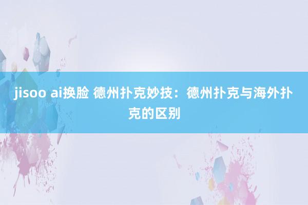 jisoo ai换脸 德州扑克妙技：德州扑克与海外扑克的区别