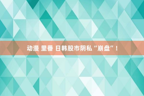 动漫 里番 日韩股市阴私“崩盘”！