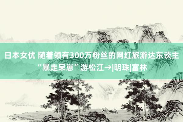 日本女优 随着领有300万粉丝的网红旅游达东谈主“暴走呆崽”游松江→|明珠|富林