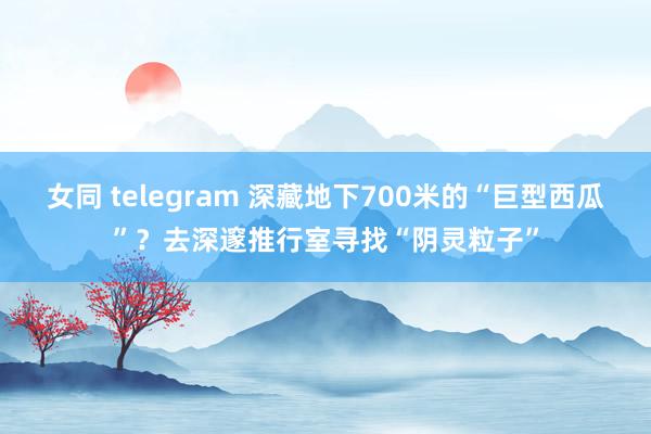 女同 telegram 深藏地下700米的“巨型西瓜”？去深邃推行室寻找“阴灵粒子”