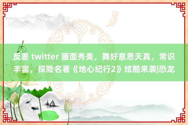 反差 twitter 画面秀美，舞好意思天真，常识丰富，探险名著《地心纪行2》炫酷来袭|恐龙