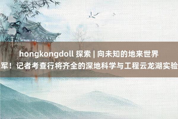 hongkongdoll 探索 | 向未知的地来世界进军！记者考查行将齐全的深地科学与工程云龙湖实验室