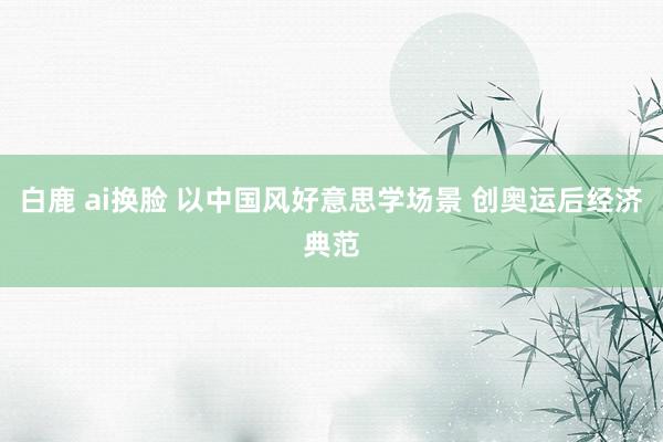 白鹿 ai换脸 以中国风好意思学场景 创奥运后经济典范