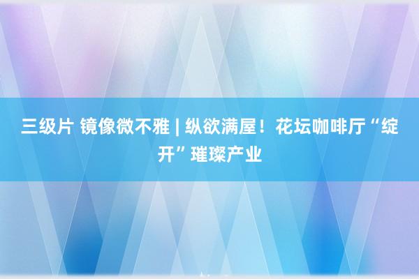 三级片 镜像微不雅 | 纵欲满屋！花坛咖啡厅“绽开”璀璨产业