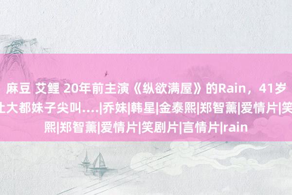 麻豆 艾鲤 20年前主演《纵欲满屋》的Rain，41岁孤独肌肉，身体让大都妹子尖叫....|乔妹|韩星|金泰熙|郑智薰|爱情片|笑剧片|言情片|rain