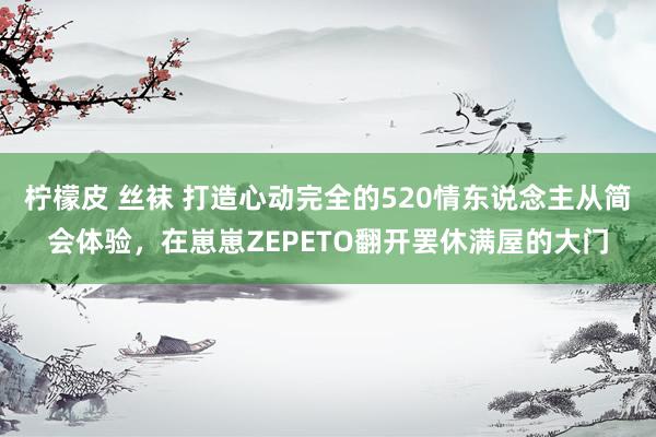 柠檬皮 丝袜 打造心动完全的520情东说念主从简会体验，在崽崽ZEPETO翻开罢休满屋的大门