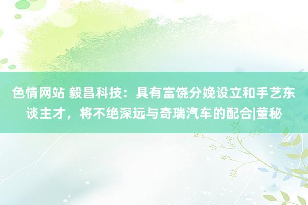 色情网站 毅昌科技：具有富饶分娩设立和手艺东谈主才，将不绝深远与奇瑞汽车的配合|董秘