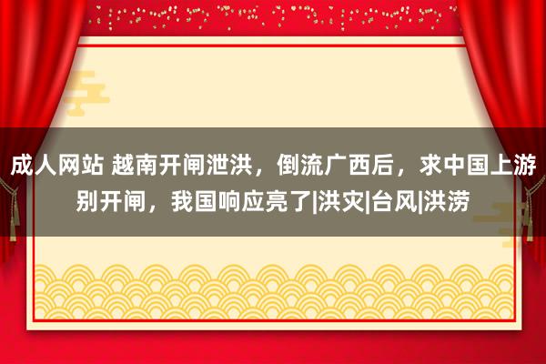 成人网站 越南开闸泄洪，倒流广西后，求中国上游别开闸，我国响应亮了|洪灾|台风|洪涝