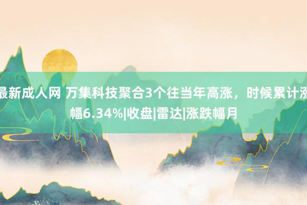 最新成人网 万集科技聚合3个往当年高涨，时候累计涨幅6.34%|收盘|雷达|涨跌幅月