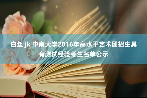 白丝 jk 中南大学2016年高水平艺术团招生具有测试经验考生名单公示