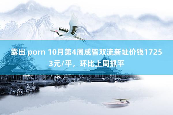 露出 porn 10月第4周成皆双流新址价钱17253元/平，环比上周抓平