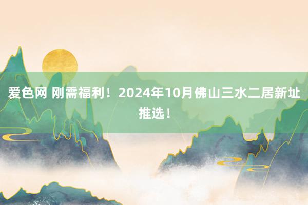 爱色网 刚需福利！2024年10月佛山三水二居新址推选！