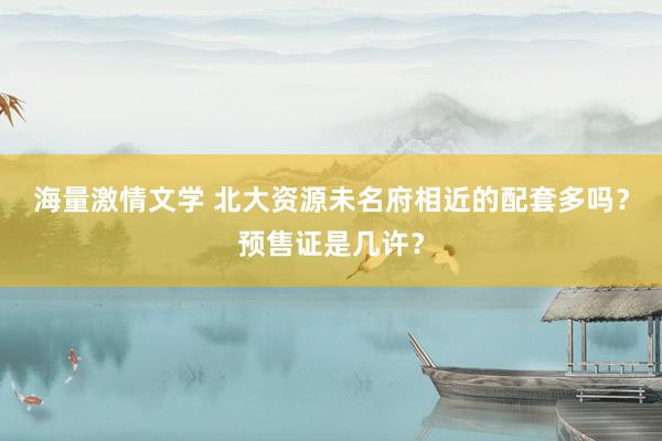 海量激情文学 北大资源未名府相近的配套多吗？预售证是几许？