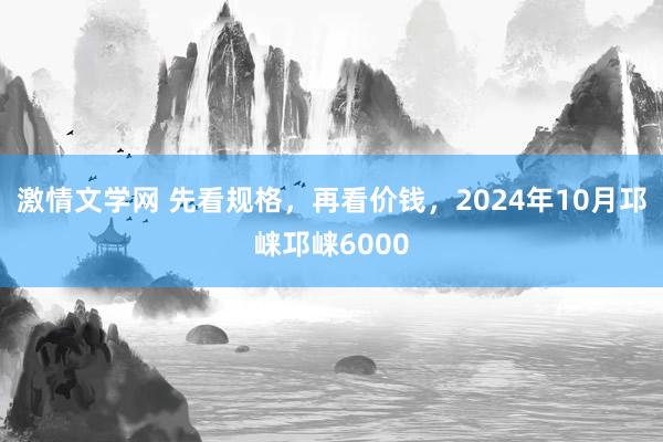 激情文学网 先看规格，再看价钱，2024年10月邛崃邛崃6000